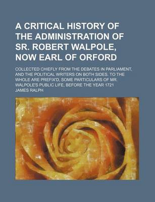 Book cover for A Critical History of the Administration of Sr. Robert Walpole, Now Earl of Orford; Collected Chiefly from the Debates in Parliament, and the Political Writers on Both Sides. to the Whole Are Prefix'd, Some Particulars of Mr. Walpole's Public Life, Before
