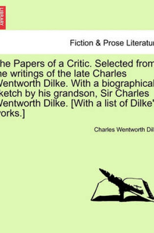 Cover of The Papers of a Critic. Selected from the Writings of the Late Charles Wentworth Dilke. with a Biographical Sketch by His Grandson, Sir Charles Wentworth Dilke. [With a List of Dilke's Works.]