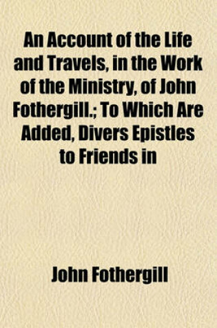 Cover of An Account of the Life and Travels, in the Work of the Ministry, of John Fothergill.; To Which Are Added, Divers Epistles to Friends in