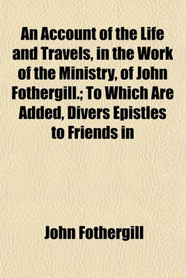 Book cover for An Account of the Life and Travels, in the Work of the Ministry, of John Fothergill.; To Which Are Added, Divers Epistles to Friends in