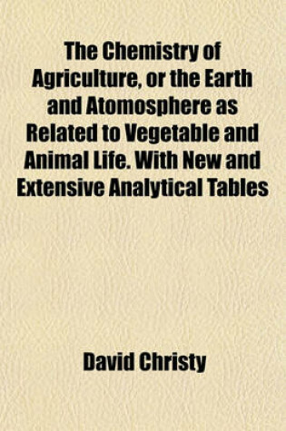 Cover of The Chemistry of Agriculture, or the Earth and Atomosphere as Related to Vegetable and Animal Life. with New and Extensive Analytical Tables