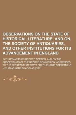 Cover of Observations on the State of Historical Literature, and on the Society of Antiquaries, and Other Institutions for Its Advancement in England; With Remarks on Record Offices, and on the Proceedings of the Record Commission, Addressed to the Secretary of St