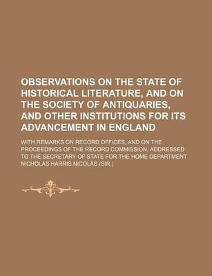 Book cover for Observations on the State of Historical Literature, and on the Society of Antiquaries, and Other Institutions for Its Advancement in England; With Remarks on Record Offices, and on the Proceedings of the Record Commission, Addressed to the Secretary of St