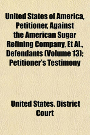 Cover of United States of America, Petitioner, Against the American Sugar Refining Company, et al., Defendants (Volume 13); Petitioner's Testimony