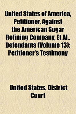 Book cover for United States of America, Petitioner, Against the American Sugar Refining Company, et al., Defendants (Volume 13); Petitioner's Testimony