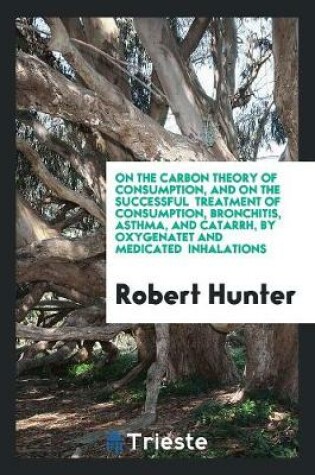 Cover of On the Carbon Theory of Consumption, and on the Successful Treatment of Consumption, Bronchitis, Asthma, and Catarrh, by Oxygenatet and Medicated Inhalations