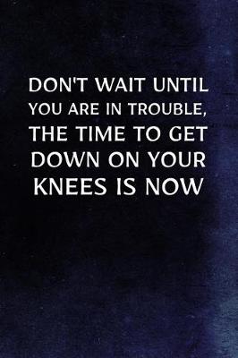 Book cover for Don't Wait Until You Are In Trouble, The Time To Get Down On Your Knees Is Now
