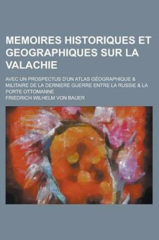 Cover of Memoires Historiques Et Geographiques Sur La Valachie; Avec Un Prospectus D'Un Atlas Geographique & Militaire de La Derniere Guerre Entre La Russie &