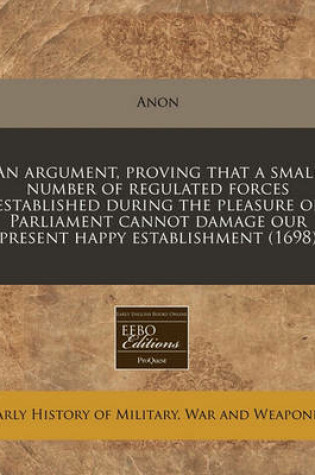 Cover of An Argument, Proving That a Small Number of Regulated Forces Established During the Pleasure of Parliament Cannot Damage Our Present Happy Establishment (1698)