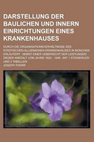 Cover of Darstellung Der Baulichen Und Innern Einrichtungen Eines Krankenhauses; Durch Die Organisationsverhaltnisse Des Stadtischen Allgemeinen Krankenhauses in Munchen Erlautert