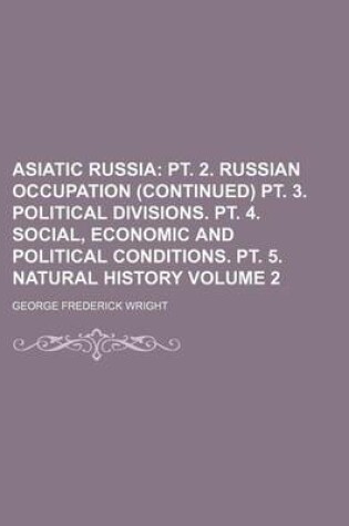 Cover of Asiatic Russia Volume 2; PT. 2. Russian Occupation (Continued) PT. 3. Political Divisions. PT. 4. Social, Economic and Political Conditions. PT. 5. Natural History