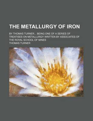Book cover for The Metallurgy of Iron; By Thomas Turner Being One of a Series of Treatises on Metallurgy Written by Associates of the Royal School of Mines