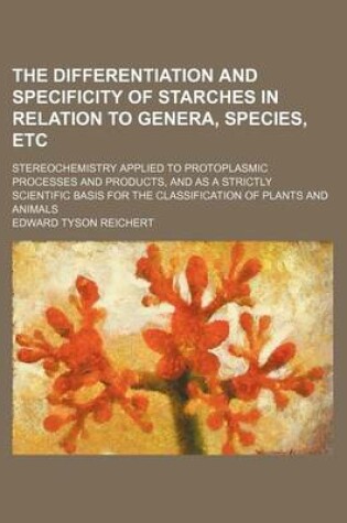 Cover of The Differentiation and Specificity of Starches in Relation to Genera, Species, Etc; Stereochemistry Applied to Protoplasmic Processes and Products, and as a Strictly Scientific Basis for the Classification of Plants and Animals