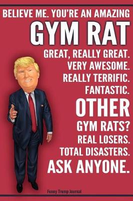 Book cover for Funny Trump Journal - Believe Me. You're An Amazing Gym Rat Great, Really Great. Very Awesome. Fantastic. Other Gym Rats Total Disasters. Ask Anyone.