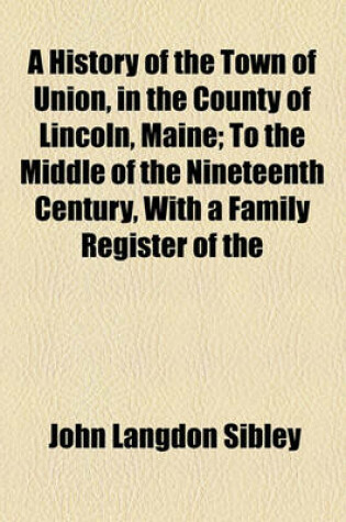 Cover of A History of the Town of Union, in the County of Lincoln, Maine; To the Middle of the Nineteenth Century, with a Family Register of the