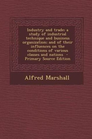 Cover of Industry and Trade; A Study of Industrial Technique and Business Organization; And of Their Influences on the Conditions of Various Classes and Nation