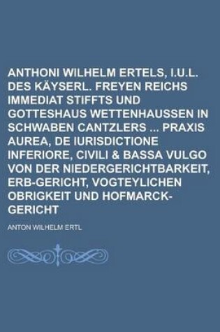 Cover of Anthoni Wilhelm Ertels, I.U.L. Des Kayserl. Freyen Reichs Immediat Stiffts Und Gotteshaus Wettenhaussen in Schwaben Cantzlers Praxis Aurea, de Iurisdictione Inferiore, Civili & Bassa Vulgo Von Der Niedergerichtbarkeit, Erb-Gericht,