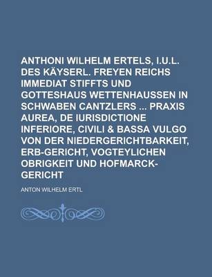 Book cover for Anthoni Wilhelm Ertels, I.U.L. Des Kayserl. Freyen Reichs Immediat Stiffts Und Gotteshaus Wettenhaussen in Schwaben Cantzlers Praxis Aurea, de Iurisdictione Inferiore, Civili & Bassa Vulgo Von Der Niedergerichtbarkeit, Erb-Gericht,