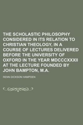 Cover of The Scholastic Philosophy Considered in Its Relation to Christian Theology, in a Course of Lectures Delivered Before the University of Oxford in the Year MDCCCXXXII at the Lecture Founded by John Bampton, M.a