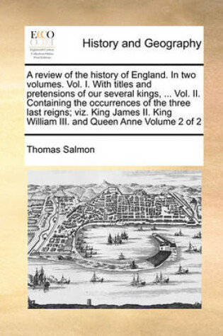 Cover of A review of the history of England. In two volumes. Vol. I. With titles and pretensions of our several kings, ... Vol. II. Containing the occurrences of the three last reigns; viz. King James II. King William III. and Queen Anne Volume 2 of 2