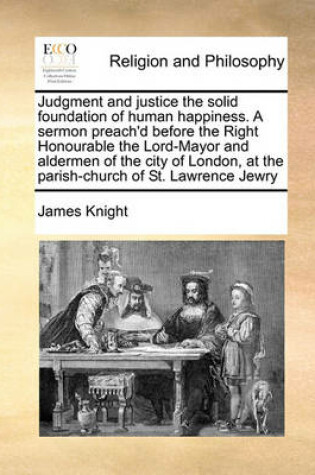 Cover of Judgment and justice the solid foundation of human happiness. A sermon preach'd before the Right Honourable the Lord-Mayor and aldermen of the city of London, at the parish-church of St. Lawrence Jewry