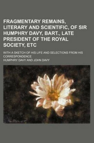 Cover of Fragmentary Remains, Literary and Scientific, of Sir Humphry Davy, Bart., Late President of the Royal Society, Etc; With a Sketch of His Life and Selections from His Correspondence