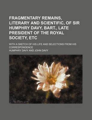 Book cover for Fragmentary Remains, Literary and Scientific, of Sir Humphry Davy, Bart., Late President of the Royal Society, Etc; With a Sketch of His Life and Selections from His Correspondence