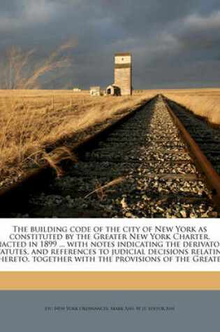 Cover of The Building Code of the City of New York as Constituted by the Greater New York Charter. Enacted in 1899 ... with Notes Indicating the Derivatory Statutes, and References to Judicial Decisions Relating Thereto, Together with the Provisions of the Greater