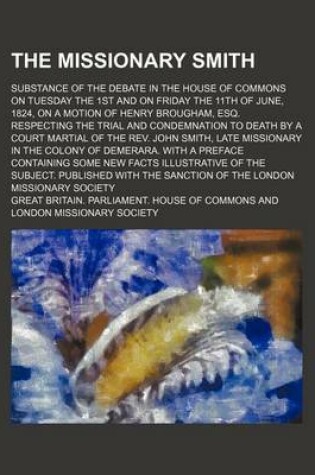 Cover of The Missionary Smith; Substance of the Debate in the House of Commons on Tuesday the 1st and on Friday the 11th of June, 1824, on a Motion of Henry Brougham, Esq. Respecting the Trial and Condemnation to Death by a Court Martial of the REV. John Smith, La