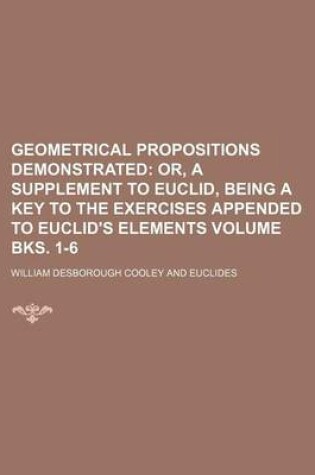 Cover of Geometrical Propositions Demonstrated Volume Bks. 1-6; Or, a Supplement to Euclid, Being a Key to the Exercises Appended to Euclid's Elements