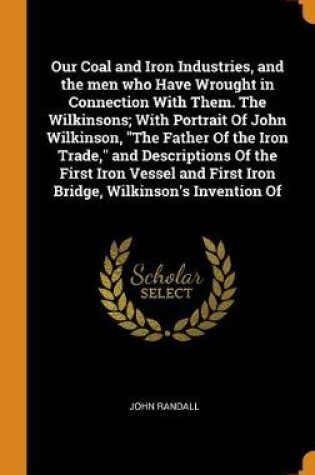 Cover of Our Coal and Iron Industries, and the Men Who Have Wrought in Connection with Them. the Wilkinsons; With Portrait of John Wilkinson, the Father of the Iron Trade, and Descriptions of the First Iron Vessel and First Iron Bridge, Wilkinson's Invention of