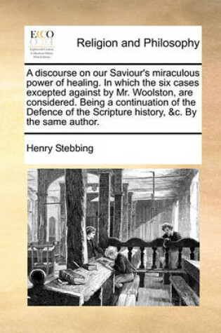 Cover of A Discourse on Our Saviour's Miraculous Power of Healing. in Which the Six Cases Excepted Against by Mr. Woolston, Are Considered. Being a Continuation of the Defence of the Scripture History, &C. by the Same Author.