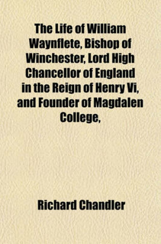 Cover of The Life of William Waynflete, Bishop of Winchester, Lord High Chancellor of England in the Reign of Henry VI, and Founder of Magdalen College,