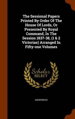 Book cover for The Sessional Papers Printed by Order of the House of Lords, or Presented by Royal Command, in the Session 1837-38, (1 & 2 Victoriae) Arranged in Fifty-One Volumes