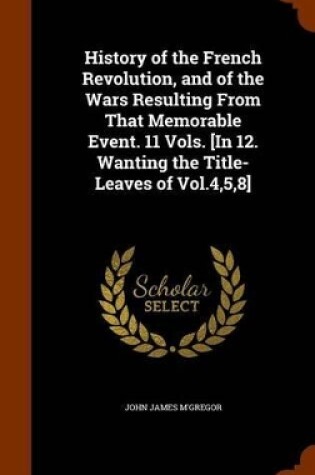 Cover of History of the French Revolution, and of the Wars Resulting from That Memorable Event. 11 Vols. [In 12. Wanting the Title-Leaves of Vol.4,5,8]