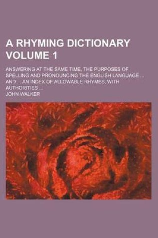 Cover of A Rhyming Dictionary Volume 1; Answering at the Same Time, the Purposes of Spelling and Pronouncing the English Language ... and ... an Index of Allowable Rhymes, with Authorities ...