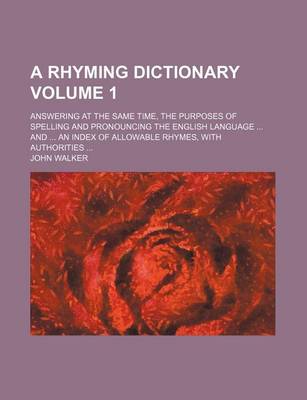 Book cover for A Rhyming Dictionary Volume 1; Answering at the Same Time, the Purposes of Spelling and Pronouncing the English Language ... and ... an Index of Allowable Rhymes, with Authorities ...