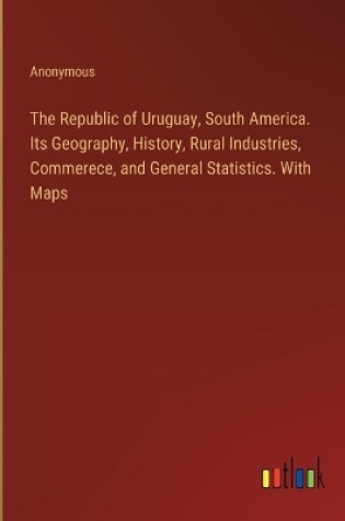 Cover of The Republic of Uruguay, South America. Its Geography, History, Rural Industries, Commerece, and General Statistics. With Maps