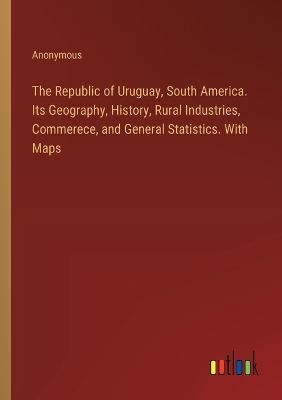 Book cover for The Republic of Uruguay, South America. Its Geography, History, Rural Industries, Commerece, and General Statistics. With Maps