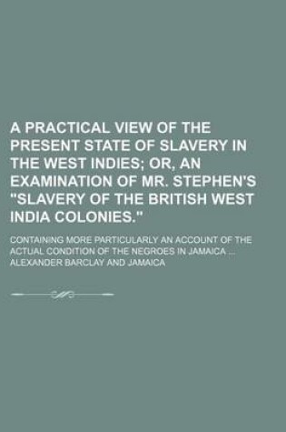 Cover of A Practical View of the Present State of Slavery in the West Indies; Or, an Examination of Mr. Stephen's "Slavery of the British West India Colonies.." Containing More Particularly an Account of the Actual Condition of the Negroes in Jamaica