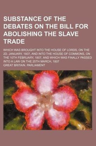 Cover of Substance of the Debates on the Bill for Abolishing the Slave Trade; Which Was Brought Into the House of Lords, on the 2D. January, 1807, and Into the House of Commons, on the 10th February, 1807, and Which Was Finally Passed Into a Law on the 25th March,