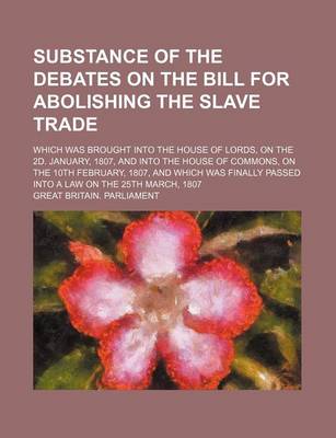 Book cover for Substance of the Debates on the Bill for Abolishing the Slave Trade; Which Was Brought Into the House of Lords, on the 2D. January, 1807, and Into the House of Commons, on the 10th February, 1807, and Which Was Finally Passed Into a Law on the 25th March,