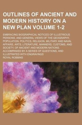 Cover of Outlines of Ancient and Modern History on a New Plan Volume 1-2; Embracing Biographical Notices of Illustrious Persons, and General Views of the Geography, Population, Politics, Religion, Military and Naval Affairs, Arts, Literature, Manners, Customs, and