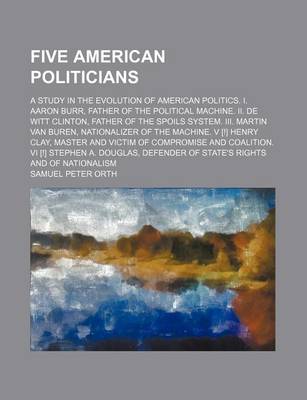 Book cover for Five American Politicians; A Study in the Evolution of American Politics. I. Aaron Burr, Father of the Political Machine. II. de Witt Clinton, Father of the Spoils System. III. Martin Van Buren, Nationalizer of the Machine. V [!] Henry Clay, Master and VI