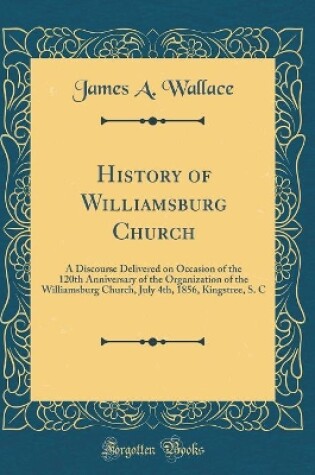 Cover of History of Williamsburg Church: A Discourse Delivered on Occasion of the 120th Anniversary of the Organization of the Williamsburg Church, July 4th, 1856, Kingstree, S. C (Classic Reprint)