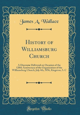 Book cover for History of Williamsburg Church: A Discourse Delivered on Occasion of the 120th Anniversary of the Organization of the Williamsburg Church, July 4th, 1856, Kingstree, S. C (Classic Reprint)