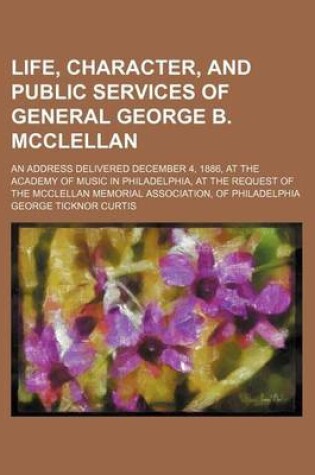 Cover of A Life, Character, and Public Services of General George B. McClellan; An Address Delivered December 4, 1886, at the Academy of Music in Philadelphi