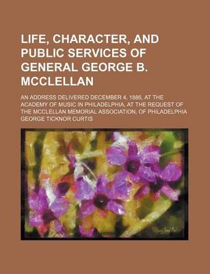 Book cover for A Life, Character, and Public Services of General George B. McClellan; An Address Delivered December 4, 1886, at the Academy of Music in Philadelphi