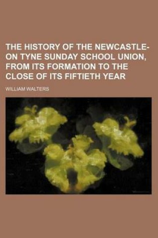 Cover of The History of the Newcastle-On Tyne Sunday School Union, from Its Formation to the Close of Its Fiftieth Year