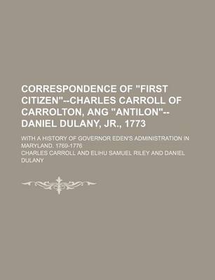 Book cover for Correspondence of "First Citizen"--Charles Carroll of Carrolton, Ang "Antilon"--Daniel Dulany, Jr., 1773; With a History of Governor Eden's Administration in Maryland. 1769-1776